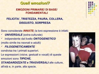 Quali emozioni?Quali emozioni?
EMOZIONI PRIMARIE/ DI BASE/
FONDAMENTALI
FELICITA’, TRISTEZZA, PAURA, COLLERA,
DISGUSTO, SORPRESA
Sono considerate INNATE; la loro espressione è infatti:
 UNIVERSALE (extra-culturale)
 indipendente dal livello ONTOGENETICO
(molto simile tra neonati e adulti)
 FILOGENETICAMENTE
condivisa tra i primati superiori.
Le espressioni (visive, gestuali e vocali) di queste
emozioni sono TIPICHE,
STANDARDIZZATE e TRASVERSALI alle culture,
all’età e, in parte, alla specie.
 