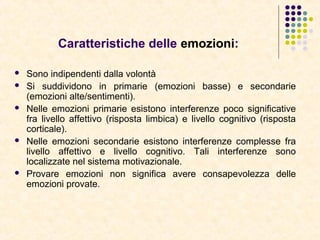 Caratteristiche delle emozioni:
 Sono indipendenti dalla volontà
 Si suddividono in primarie (emozioni basse) e secondarie
(emozioni alte/sentimenti).
 Nelle emozioni primarie esistono interferenze poco significative
fra livello affettivo (risposta limbica) e livello cognitivo (risposta
corticale).
 Nelle emozioni secondarie esistono interferenze complesse fra
livello affettivo e livello cognitivo. Tali interferenze sono
localizzate nel sistema motivazionale.
 Provare emozioni non significa avere consapevolezza delle
emozioni provate.
 