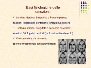 Basi fisiologiche delle
emozioni:
 Sistema Nervoso Simpatico e Parasimpatico:
reazioni fisiologiche periferiche (emozioni/desiderio)
 Sistema limbico, amigdala e corteccia cerebrale:
reazioni fisiologiche centrali (motivazione/sentimento)
 Via corticale e via talamica:
(pensiero/coscienza-consapevolezza)
 