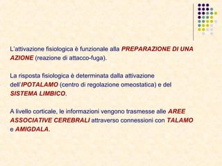 L’attivazione fisiologica è funzionale alla PREPARAZIONE DI UNA
AZIONE (reazione di attacco-fuga).
La risposta fisiologica è determinata dalla attivazione
dell’IPOTALAMO (centro di regolazione omeostatica) e del
SISTEMA LIMBICO.
A livello corticale, le informazioni vengono trasmesse alle AREE
ASSOCIATIVE CEREBRALI attraverso connessioni con TALAMO
e AMIGDALA.
 