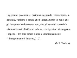 Leggendo i quotidiani, i periodici, seguendo i mass-media, in
generale, veniamo a sapere che l’insegnamento va male, che
gli insegnanti vedono tutto nero, che gli studenti sono delle
sfortunate cavie di riforme informi, che i genitori si strappano
i capelli… Un coro antico si alza e urla tragicamente:
“l’insegnamento è inadatto,(…)” .
(M.J Chalvin)

 