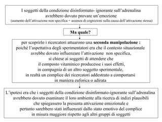 I soggetti della condizione disinformato- ignorante sull’adrenalina
avrebbero dovuto provare un’emozione
(aumento dell’attivazione non specifica + assenza di cognizioni sulla causa dell’attivazione stessa)

Ma quale?
per scoprirlo i ricercatori attuarono una seconda manipolazione :
poiché l’aspettativa degli sperimentatori era che il contesto situazionale
avrebbe dovuto influenzare l’attivazione non specifica,
si chiese ai soggetti di attendere che
il composto vitaminico producesse i suoi effetti,
in compagnia di un altro soggetto sperimentale,
in realtà un complice dei ricercatori addestrato a comportarsi
in maniera euforica o adirata
L’ipotesi era che i soggetti della condizione disinformato-ignorante sull’adrenalina
avrebbero dovuto esaminare il loro ambiente alla ricerca di indizi plausibili
che spiegassero la presunta attivazione emozionale e
pertanto sarebbero stati influenzati dallo stato emotivo del complice
in misura maggiore rispetto agli altri gruppi di soggetti

 