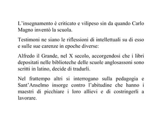 L’insegnamento è criticato e vilipeso sin da quando Carlo
Magno inventò la scuola.
Testimoni ne siano le riflessioni di intellettuali su di esso
e sulle sue carenze in epoche diverse:
Alfredo il Grande, nel X secolo, accorgendosi che i libri
depositati nelle biblioteche delle scuole anglosassoni sono
scritti in latino, decide di tradurli.
Nel frattempo altri si interrogano sulla pedagogia e
Sant’Anselmo insorge contro l’abitudine che hanno i
maestri di picchiare i loro allievi e di costringerli a
lavorare.

 