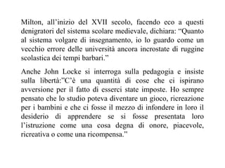 Milton, all’inizio del XVII secolo, facendo eco a questi
denigratori del sistema scolare medievale, dichiara: “Quanto
al sistema volgare di insegnamento, io lo guardo come un
vecchio errore delle università ancora incrostate di ruggine
scolastica dei tempi barbari.”
Anche John Locke si interroga sulla pedagogia e insiste
sulla libertà:”C’è una quantità di cose che ci ispirano
avversione per il fatto di esserci state imposte. Ho sempre
pensato che lo studio poteva diventare un gioco, ricreazione
per i bambini e che ci fosse il mezzo di infondere in loro il
desiderio di apprendere se si fosse presentata loro
l’istruzione come una cosa degna di onore, piacevole,
ricreativa o come una ricompensa.”

 