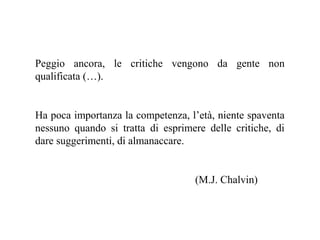 Peggio ancora, le critiche vengono da gente non
qualificata (…).

Ha poca importanza la competenza, l’età, niente spaventa
nessuno quando si tratta di esprimere delle critiche, di
dare suggerimenti, di almanaccare.

(M.J. Chalvin)

 