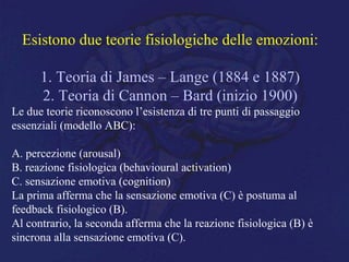 Esistono due teorie fisiologiche delle emozioni:
1. Teoria di James – Lange (1884 e 1887)
2. Teoria di Cannon – Bard (inizio 1900)
Le due teorie riconoscono l’esistenza di tre punti di passaggio
essenziali (modello ABC):
A. percezione (arousal)
B. reazione fisiologica (behavioural activation)
C. sensazione emotiva (cognition)
La prima afferma che la sensazione emotiva (C) è postuma al
feedback fisiologico (B).
Al contrario, la seconda afferma che la reazione fisiologica (B) è
sincrona alla sensazione emotiva (C).
 