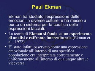Paul Ekman
Ekman ha studiato l’espressione delle
emozioni in diverse culture, e ha messo a
punto un sistema per la codifica delle
espressioni facciali.
• La teoria di Ekman si fonda su un esperimento
di analisi e raffronto interculturale (Ekman et.
al., 1972).
• E’ stato infatti osservato come una espressione
emozionale all’interno di una specifica
popolazione era interpretata correttamente e
uniformemente all’interno di qualunque altra, e
viceversa.
 