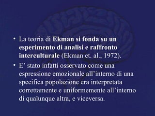 • La teoria di Ekman si fonda su un
esperimento di analisi e raffronto
interculturale (Ekman et. al., 1972).
• E’ stato infatti osservato come una
espressione emozionale all’interno di una
specifica popolazione era interpretata
correttamente e uniformemente all’interno
di qualunque altra, e viceversa.
 