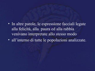 • In altre parole, le espressione facciali legate
alla felicità, alla paura ed alla rabbia
venivano interpretate allo stesso modo
• all’interno di tutte le popolazioni analizzate.
 