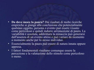 • Da dove nasce la paura? Dai risultati di molte ricerche
empiriche si giunge alla conclusione che potenzialmente
qualsiasi oggetto, persona o evento può essere vissuto
come pericoloso e quindi indurre un'emozione di paura. La
variabilità è assoluta, addirittura la minaccia può generarsi
dall'assenza di un evento atteso e può variare da momento
a momento anche per lo stesso individuo.
• Essenzialmente la paura può essere di natura innata oppure
appresa.
• I fattori fondamentali risultano comunque essere la
percezione e la valutazione dello stimolo come pericoloso
o meno.
 