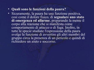 • Quali sono le funzioni della paura?
• Sicuramente, la paura ha una funzione positiva,
così come il dolore fisico, di segnalare uno stato
di emergenza ed allarme, preparando la mente il
corpo alla reazione che si manifesta come
comportamento di attacco o di fuga. Inoltre, in
tutte le specie studiate l'espressione della paura
svolge la funzione di avvertire gli altri membri del
gruppo circa la presenza di un pericolo e quindi di
richiedere un aiuto e soccorso.
 