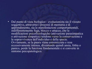 • Dal punto di vista biologico - evoluzionista sia il vissuto
soggettivo, attraverso i processi di memoria e di
apprendimento, sia le manifestazioni comportamentali,
indifferentemente fuga, blocco o attacco, che le
modificazioni psicofisiologiche (attivazione parasimpatica
o attivazione simpatica) tendono verso la conservazione e
la sopravvivenza dell'individuo e della specie.
Ovviamente, se la paura viene estremizzata e resa
eccessivamente intensa, diventando quindi ansia, fobia o
panico, perde la funzione fondamentale e si converte in
sintomo psicopatologico.
 