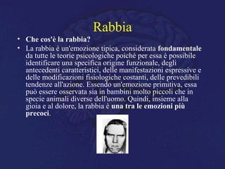 Rabbia
• Che cos'è la rabbia?
• La rabbia è un'emozione tipica, considerata fondamentale
da tutte le teorie psicologiche poiché per essa è possibile
identificare una specifica origine funzionale, degli
antecedenti caratteristici, delle manifestazioni espressive e
delle modificazioni fisiologiche costanti, delle prevedibili
tendenze all'azione. Essendo un'emozione primitiva, essa
può essere osservata sia in bambini molto piccoli che in
specie animali diverse dell'uomo. Quindi, insieme alla
gioia e al dolore, la rabbia è una tra le emozioni più
precoci.
 