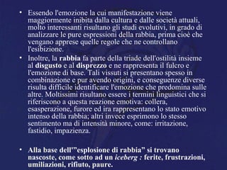 • Essendo l'emozione la cui manifestazione viene
maggiormente inibita dalla cultura e dalle società attuali,
molto interessanti risultano gli studi evolutivi, in grado di
analizzare le pure espressioni della rabbia, prima cioè che
vengano apprese quelle regole che ne controllano
l'esibizione.
• Inoltre, la rabbia fa parte della triade dell'ostilità insieme
al disgusto e al disprezzo e ne rappresenta il fulcro e
l'emozione di base. Tali vissuti si presentano spesso in
combinazione e pur avendo origini, e conseguenze diverse
risulta difficile identificare l'emozione che predomina sulle
altre. Moltissimi risultano essere i termini linguistici che si
riferiscono a questa reazione emotiva: collera,
esasperazione, furore ed ira rappresentano lo stato emotivo
intenso della rabbia; altri invece esprimono lo stesso
sentimento ma di intensità minore, come: irritazione,
fastidio, impazienza.
• Alla base dell'”esplosione di rabbia” si trovano
nascoste, come sotto ad un iceberg : ferite, frustrazioni,
umiliazioni, rifiuto, paure.
 