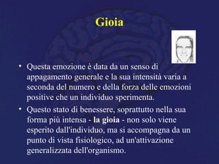 Gioia
• Questa emozione è data da un senso di
appagamento generale e la sua intensità varia a
seconda del numero e della forza delle emozioni
positive che un individuo sperimenta.
• Questo stato di benessere, soprattutto nella sua
forma più intensa - la gioia - non solo viene
esperito dall'individuo, ma si accompagna da un
punto di vista fisiologico, ad un'attivazione
generalizzata dell'organismo.
 