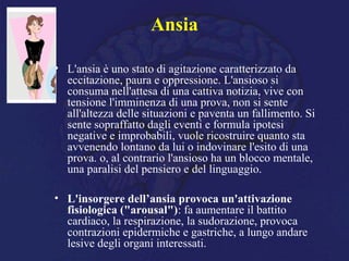Ansia
• L'ansia è uno stato di agitazione caratterizzato da
eccitazione, paura e oppressione. L'ansioso si
consuma nell'attesa di una cattiva notizia, vive con
tensione l'imminenza di una prova, non si sente
all'altezza delle situazioni e paventa un fallimento. Si
sente sopraffatto dagli eventi e formula ipotesi
negative e improbabili, vuole ricostruire quanto sta
avvenendo lontano da lui o indovinare l'esito di una
prova. o, al contrario l'ansioso ha un blocco mentale,
una paralisi del pensiero e del linguaggio.
• L'insorgere dell’ansia provoca un'attivazione
fisiologica ("arousal"): fa aumentare il battito
cardiaco, la respirazione, la sudorazione, provoca
contrazioni epidermiche e gastriche, a lungo andare
lesive degli organi interessati.
 