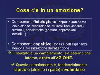 Cosa c’è in un emozione?
• Componenti fisiologiche: risposte autonome
(circolazione, respirazione, muscoli lisci viscerali),
ormonali, scheletriche (postura, espressioni
facciali…)
• Componenti cognitive: tonalità dell’esperienza,
memoria, focalizzazione dell’attenzione…
 Il risultato è un cambiamento, sia esterno che
interno, diretto all’AZIONE.
 Questo cambiamento è, tendenzialmente,
rapido e (almeno in parte) involontario
 