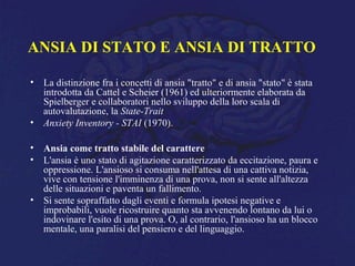 ANSIA DI STATO E ANSIA DI TRATTO
• La distinzione fra i concetti di ansia "tratto" e di ansia "stato" è stata
introdotta da Cattel e Scheier (1961) ed ulteriormente elaborata da
Spielberger e collaboratori nello sviluppo della loro scala di
autovalutazione, la State-Trait
• Anxiety Inventory - STAI (1970).
• Ansia come tratto stabile del carattere
• L'ansia è uno stato di agitazione caratterizzato da eccitazione, paura e
oppressione. L'ansioso si consuma nell'attesa di una cattiva notizia,
vive con tensione l'imminenza di una prova, non si sente all'altezza
delle situazioni e paventa un fallimento.
• Si sente sopraffatto dagli eventi e formula ipotesi negative e
improbabili, vuole ricostruire quanto sta avvenendo lontano da lui o
indovinare l'esito di una prova. O, al contrario, l'ansioso ha un blocco
mentale, una paralisi del pensiero e del linguaggio.
 
