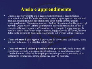 Ansia e apprendimento
• Un'ansia eccessivamente alta o eccessivamente bassa si accompagna a
prestazioni scadenti. Un'ansia moderata si accompagna a prestazioni ottimali.
Tranquillizzarsi del tutto nell'imminenza di un esame sarebbe quindi
controproducente. Conservare una piccola dose di ansia renderebbe più svegli
e pronti. Questi valori variano comunque in base alla personalità, al tipo di
compito, alla motivazione e all'emozione: se il compito è importante per la
persona, l'ansia interferisce negativamente, ingigantisce le difficoltà, insinua
dubbi sulla possibilità di riuscita e soprattutto sul proprio valore (Sarason).
• L'ansia di stato è passeggera, è provocata da circostanze contingenti, come
una prova d'esame, e si dissolve subito dopo.
• L'ansia di tratto è un lato più stabile della personalità, risale a cause più
complesse, secondo la psicanalisi è il sintomo di un conflitto inconscio.
L'ansia di tratto, nelle sue forme più persistenti e pervasive, necessita di un
trattamento terapeutico, perché impedisce una vita normale.
 