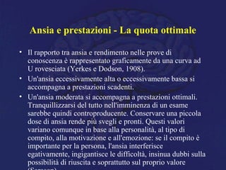 Ansia e prestazioni - La quota ottimale
• Il rapporto tra ansia e rendimento nelle prove di
conoscenza è rappresentato graficamente da una curva ad
U rovesciata (Yerkes e Dodson, 1908).
• Un'ansia eccessivamente alta o eccessivamente bassa si
accompagna a prestazioni scadenti.
• Un'ansia moderata si accompagna a prestazioni ottimali.
Tranquillizzarsi del tutto nell'imminenza di un esame
sarebbe quindi controproducente. Conservare una piccola
dose di ansia rende più svegli e pronti. Questi valori
variano comunque in base alla personalità, al tipo di
compito, alla motivazione e all'emozione: se il compito è
importante per la persona, l'ansia interferisce
egativamente, ingigantisce le difficoltà, insinua dubbi sulla
possibilità di riuscita e soprattutto sul proprio valore
 