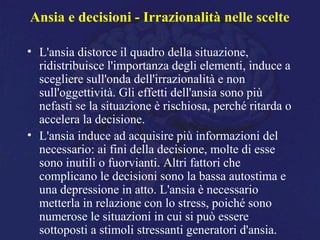 Ansia e decisioni - Irrazionalità nelle scelte
• L'ansia distorce il quadro della situazione,
ridistribuisce l'importanza degli elementi, induce a
scegliere sull'onda dell'irrazionalità e non
sull'oggettività. Gli effetti dell'ansia sono più
nefasti se la situazione è rischiosa, perché ritarda o
accelera la decisione.
• L'ansia induce ad acquisire più informazioni del
necessario: ai fini della decisione, molte di esse
sono inutili o fuorvianti. Altri fattori che
complicano le decisioni sono la bassa autostima e
una depressione in atto. L'ansia è necessario
metterla in relazione con lo stress, poiché sono
numerose le situazioni in cui si può essere
sottoposti a stimoli stressanti generatori d'ansia.
 