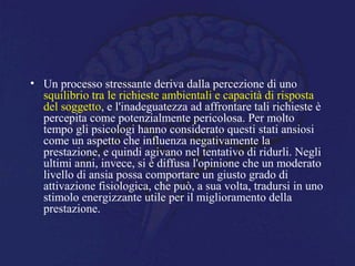 • Un processo stressante deriva dalla percezione di uno
squilibrio tra le richieste ambientali e capacità di risposta
del soggetto, e l'inadeguatezza ad affrontare tali richieste è
percepita come potenzialmente pericolosa. Per molto
tempo gli psicologi hanno considerato questi stati ansiosi
come un aspetto che influenza negativamente la
prestazione, e quindi agivano nel tentativo di ridurli. Negli
ultimi anni, invece, si è diffusa l'opinione che un moderato
livello di ansia possa comportare un giusto grado di
attivazione fisiologica, che può, a sua volta, tradursi in uno
stimolo energizzante utile per il miglioramento della
prestazione.
 