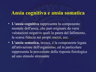 Ansia cognitiva e ansia somatica
• L'ansia cognitiva rappresenta la componente
mentale dell'ansia, che può originare da varie
valutazioni negative quali la paura del fallimento,
la scarsa fiducia nei propri mezzi, ecc.
• L'ansia somatica, invece, è la componente legata
all'attivazione dell'organismo, ed in particolare
rappresenta la percezione della risposta fisiologica
ad uno stimolo stressante
 