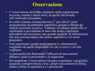 Osservazione
• L’osservazione dovrebbe consistere nella registrazione
accurata, tramite i nostri sensi, di quello che accade
nell’ambiente circostante.
• In realtà il nostro sistema nervoso è “pre-attivo” ossia
programmato da numerose esperienze passate a filtrare gli
stimoli sensoriali in arrivo. Vediamo ed udiamo quello che ci
aspettiamo o prevediamo in base alle nostre esperienze
precedenti ma arrestiamo una grande quantità di informazioni
che non corrispondono alle nostre aspettative e ai nostri
pregiudizi.
• Non registriamo quindi passivamente le informazioni:
scegliamo da quelle disponibili ciò che ci serve e ciò che
vogliamo.
• La psicanalisi ha dimostrato l’efficacia di meccanismi
difensivi quali la proiezione e la negazione.
• Per migliorare l’osservazione bisogna sospendere i pregiudizi,
acquisire consapevolezza circa i propri meccanismi di difesa,
tenere a freno le aspettative e i preconcetti
 