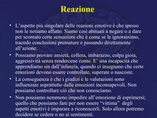 Reazione
• L’aspetto più singolare delle reazioni emotive è che spesso
non le notiamo affatto. Siamo così abituati a negare o a dare
per scontato certe sensazioni che è come se le ignorassimo,
traendo conclusioni premature e passando direttamente
all’azione.
• Possiamo provare ansietà, collera, imbarazzo, colpa gioia,
aggressività senza rendercene conto. E’ una incapacità che
apprendiamo sin dall’infanzia, quando ci insegnano che certe
emozioni devono essere controllate, superate o nascoste.
• La conseguenza è che i giudizi e le valutazioni sono
influenzate soprattutto dalle emozioni inconsapevoli. Non
possiamo controllare ciò che non conosciamo.
• Non possiamo nemmeno impedire all’emozione di esprimersi;
quello che possiamo fare per non essere “vittima” degli
aspetti emotivi è imparare a riconoscerli. Solo allora potremo
decidere se cedere o no ai sentimenti.
 