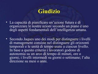Giudizio
• La capacità di pianificare un’azione futura e di
organizzare le nostre azioni secondo un piano è uno
degli aspetti fondamentali dell’intelligenza umana.
• Secondo Jaques uno dei modi per distinguere i livelli
di management consiste nel distinguere gli orizzonti
temporali e le unità di tempo usate a ciascun livello.
In base a questo criterio i lavoratori godono di
autonomia su un arco di tempo di minuti, ore o
giorni; i livelli intermedi su giorni o settimane; l’alta
direzione su mesi o anni.
 