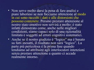• Non serve molto darsi la pena di fare analisi e
piani laboriosi se non facciamo attenzione al modo
in cui sono raccolti i dati e alle distorsioni che
possono contenere. Persino prestare attenzione al
nostro stato emotivo non servirà a molto: è stato
infatti dimostrato come, anche nelle migliori
condizioni, siamo capaci solo di una razionalità
limitata e soggetti ad errori cognitivi sistematici.
• Anche se il nostro giudizio è “logico” ma è basato
su fatti inesatti, il risultato non sarà “logico”. La
parte più pericolosa è la prima fase quando
tendiamo ad attribuire agli interlocutori intenzioni
senza prestare attenzione a quanto ci accade
realmente intorno.
 