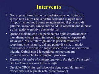 Intervento
• Non appena formuliamo un giudizio, agiamo. Il giudizio
spesso non è altro che la nostra decisione di agire sotto
l’impulso emotivo: è come se aggirassimo il processo di
giudizio razionale, dando credito ad un’osservazione iniziale
e alla reazione emotiva che ne deriva.
• Quando diciamo che una persona “ha agito emotivamente”
intendiamo che ha agito in modo inopportuno rispetto alla
situazione. Ma se interroghiamo la persona “emotiva”
scopriamo che ha agito, dal suo punto di vista, in modo
estremamente razionale o logico rispetto ad un’osservazione
iniziale. Quindi non è la condotta inopportuna ma
l’osservazione che ha originato il processo.
• Esempio del padre che studio interrotto dal figlio di sei anni
che lo chiama per una tazza di caffè.
• Un ciclo ORGI più realistico, che tiene conto dei tranelli
evidenziati è il seguente (cfr. presentazione)
 