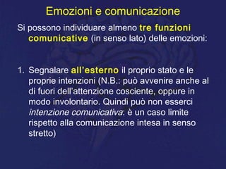Emozioni e comunicazione
Si possono individuare almeno tre funzioni
comunicative (in senso lato) delle emozioni:
1. Segnalare all’esterno il proprio stato e le
proprie intenzioni (N.B.: può avvenire anche al
di fuori dell’attenzione cosciente, oppure in
modo involontario. Quindi può non esserci
intenzione comunicativa: è un caso limite
rispetto alla comunicazione intesa in senso
stretto)
 
