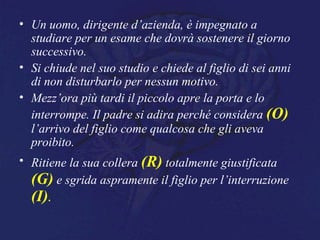 • Un uomo, dirigente d’azienda, è impegnato a
studiare per un esame che dovrà sostenere il giorno
successivo.
• Si chiude nel suo studio e chiede al figlio di sei anni
di non disturbarlo per nessun motivo.
• Mezz’ora più tardi il piccolo apre la porta e lo
interrompe. Il padre si adira perché considera (O)
l’arrivo del figlio come qualcosa che gli aveva
proibito.
• Ritiene la sua collera (R) totalmente giustificata
(G) e sgrida aspramente il figlio per l’interruzione
(I).
 