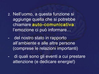 2. Nell’uomo, a questa funzione si
aggiunge quella che si potrebbe
chiamare auto-comunicativa:
l’emozione ci può informare…
- del nostro stato in rapporto
all’ambiente e alle altre persone
(comprese le relazioni importanti)
- di quali sono gli eventi a cui prestare
attenzione (e dedicare energie!)
 