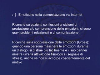:-( Emoticons nella comunicazione via internet
Ricerche su pazienti con lesioni ai sistemi di
produzione e/o comprensione delle emozioni: ci sono
gravi problemi relazionali e di comunicazione
Ricerche sulla soppressione delle emozioni (Gross):
quando una persona maschera le emozioni durante
un dialogo, si distrae più facilmente e il suo partner
mostra un’alta attivazione fisiologica (segnale di
stress), anche se non si accorge coscientemente del
motivo
 