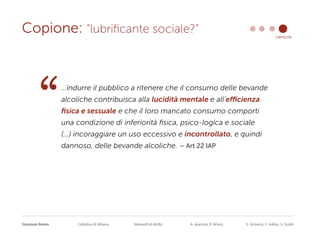 Emozioni Remix Cattolica di Milano Elementi di diritto A. Avarista, P. Brivio, S. Grisorio, F. Iodice, S. Scotti
Copione: “lubrificante sociale?” criticità
…indurre il pubblico a ritenere che il consumo delle bevande
alcoliche contribuisca alla lucidità mentale e all’efficienza
fisica e sessuale e che il loro mancato consumo comporti
una condizione di inferiorità fisica, psico-logica e sociale
(...) incoraggiare un uso eccessivo e incontrollato, e quindi
dannoso, delle bevande alcoliche. – Art 22 IAP
“
 