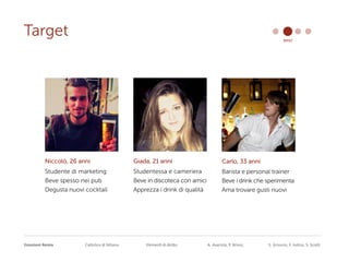Emozioni Remix Cattolica di Milano Elementi di diritto A. Avarista, P. Brivio, S. Grisorio, F. Iodice, S. Scotti
Target brief
Niccolò, 26 anni
Studente di marketing
Beve spesso nei pub
Degusta nuovi cocktail
Giada, 21 anni
Studentessa e cameriera
Beve in discoteca con amici
Apprezza i drink di qualità
Carlo, 33 anni
Barista e personal trainer
Beve i drink che sperimenta
Ama trovare gusti nuovi
 
