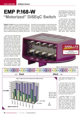 TEST REPORT                  DiSEqC Switch




EMP P.168-W                                                                                                   ciﬁc DiSEqC term). Namely, the
                                                                                                              following DiSEqC commands are
                                                                                                              used: Switch 1 (A/B), Switch



“Motorized” DiSEqC Switch
                                                                                                              2 (A/B), Switch 3 (A/B) and
                                                                                                              Switch 4 (A/B).

                                                                                                                If your hunger is not satisﬁed
                                                                                                              with 8 birds, you may extend
                                                                                                              this distribution system with
                                                                                                              the additional “normal” DiSEqC
DiSEqC 1.0 and 1.1 are for switching LNB’s, and           have been a young engineer in that company who      1.0 switches. That’s because
DiSEqC 1.2 and 1.3 (USALS) are for controlling            did not know that DiSEqC 1.2 was for motors -       P.168-W responds only to the
motors. Right? Right for everybody but not for            not for switches. Thanks to that fortunate event,   commands reserved for DiSEqC
EMP-Centauri! EMP-Centauri is a large manufac-            we can now enjoy the P.168-W switch. The switch     1.1. So, when cascaded, the
turer of multiswitches and DiSEqC switches as             that can be controlled both with standard DiSEqC    system can offer you even 32
well as related accessories. Evidently, there must        1.1 and DiSEqC 1.2 commands!                        LNB inputs (4x8). Naturally,



   The ﬁrst nice thing about the
switch becomes evident right
after the ﬁrst look. Yes, this is a
switch to be mounted outside.
Its protective cover and all con-
nectors mounted on the bottom
side leave no doubt about it.
It means that one hole in your
window frame is enough to get
access up to 8 antennae. More-
over, you can use it to route                                                                                                                  10-11/2007
the signal from your terrestrial
                                                                                                                                    EMP P.168-W
antenna too. Of course you will                                                                                            A very smart switching device with
need to split it up back to satel-                                                                                               superior performance
lite and terrestrial cables after
passing a window or a wall.

  But let’s say something about
the control of the switch. P.168-
W can be driven by DiSEqC
1.1   command       “Write    N1”
which selects one out of eight
“uncommitted switches” (spe-
                                                                                                         Figure 1. The principle of operation of P.168-W.




                                                                                                              your receiver would have to be
                         Figure 2. Signal loss versus frequency for different inputs.                         compatible with DiSEqC 1.0 &
                                                                                                              1.1.

                                                                                                                 But let’s focus on 8 inputs.
                                                                                                              It is a fact that not all receiv-
                                                                                                              ers support DiSEqC 1.1. If your
                                                                                                              receiver supports only DiSEqC
                                                                                                              1.0, the P.168-W will be of no
                                                                                                              use for you. However if it sup-
                                                                                                              ports DiSEqC 1.2 you may use
                                                                                                              it very easily. And that’s where
                                                                                                              the magic of this product is!

                                                                                                                 Normally, DiSEqC 1.2 com-
                                                                                                              mands are used to move
                                                                                                              the dish to the East or to the
                                                                                                              West. In the motor installation
                                                                                                              menu you have the commands
                                                                                                              like: “Go to reference”, “Go to
                                                                                                              West” and “Go to East”. Some-
                                                                                                              times also: “One step East”
                                                                                                              and “One step West”. Now, if
                                                                                                              you press and hold “Go West”



48 TELE-satellite & Broadband — 10-1
                                   1/2007 — www.TELE-satellite.com
 