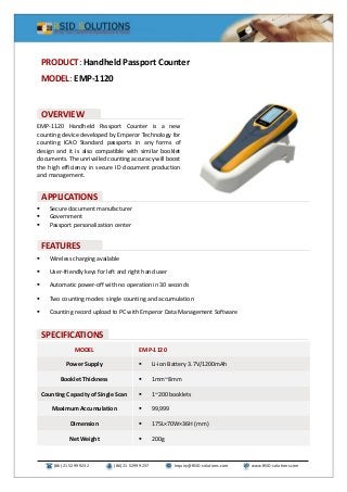 (86) 21 5299 9232 (86) 21 5299 9237 Inquiry@RSID-solutions.com www.RSID-solutions.com
EMP-1120 Handheld Passport Counter is a new
counting device developed by Emperor Technology for
counting ICAO Standard passports in any forms of
design and it is also compatible with similar booklet
documents. The unrivalled counting accuracy will boost
the high efficiency in secure ID document production
and management.
 Secure document manufacturer
 Government
 Passport personalization center
 Wireless charging available
 User-friendly keys for left and right hand user
 Automatic power-off with no operation in 30 seconds
 Two counting modes: single counting and accumulation
 Counting record upload to PC with Emperor Data Management Software
MODEL EMP-1120
Power Supply  Li-ion Battery 3.7V/1200mAh
Booklet Thickness  1mm~8mm
Counting Capacity of Single Scan  1~200 booklets
Maximum Accumulation  99,999
Dimension  175L×70W×36H (mm)
Net Weight  200g
PRODUCT: Handheld Passport Counter
MODEL: EMP-1120
OVERVIEW
SPECIFICATIONS
FEATURES
APPLICATIONS
 