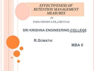EFFECTIVENESS OF
      RETENTION MANAGEMENT
            MEASURES
                 IN
     INDIA PISTON LTD.,CHENNAI


SRI KRISHNA ENGINEERING SUBMITTED BY
                         COLLEGE


      R.GOMATHI
                                 MBA II
 
