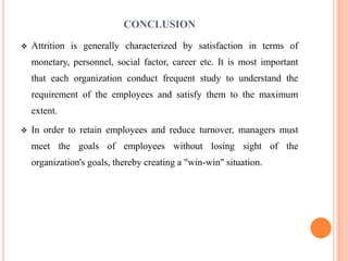 CONCLUSION
   Attrition is generally characterized by satisfaction in terms of
    monetary, personnel, social factor, career etc. It is most important
    that each organization conduct frequent study to understand the
    requirement of the employees and satisfy them to the maximum
    extent.
   In order to retain employees and reduce turnover, managers must
    meet the goals of employees without losing sight of the
    organization's goals, thereby creating a "win-win" situation.
 