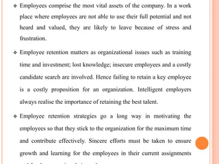   Employees comprise the most vital assets of the company. In a work
    place where employees are not able to use their full potential and not
    heard and valued, they are likely to leave because of stress and
    frustration.

   Employee retention matters as organizational issues such as training

    time and investment; lost knowledge; insecure employees and a costly

    candidate search are involved. Hence failing to retain a key employee

    is a costly proposition for an organization. Intelligent employers

    always realise the importance of retaining the best talent.

   Employee retention strategies go a long way in motivating the

    employees so that they stick to the organization for the maximum time

    and contribute effectively. Sincere efforts must be taken to ensure

    growth and learning for the employees in their current assignments
 