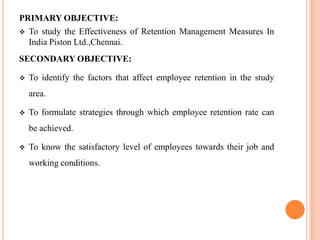 PRIMARY OBJECTIVE:
 To study the Effectiveness of Retention Management Measures In
  India Piston Ltd.,Chennai.
SECONDARY OBJECTIVE:

   To identify the factors that affect employee retention in the study
    area.

   To formulate strategies through which employee retention rate can
    be achieved.

   To know the satisfactory level of employees towards their job and
    working conditions.
 