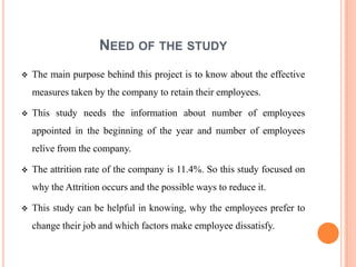 NEED OF THE STUDY
   The main purpose behind this project is to know about the effective
    measures taken by the company to retain their employees.

   This study needs the information about number of employees
    appointed in the beginning of the year and number of employees
    relive from the company.

   The attrition rate of the company is 11.4%. So this study focused on
    why the Attrition occurs and the possible ways to reduce it.

   This study can be helpful in knowing, why the employees prefer to
    change their job and which factors make employee dissatisfy.
 