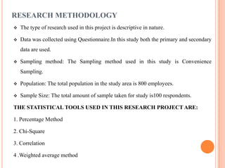 RESEARCH METHODOLOGY
   The type of research used in this project is descriptive in nature.

   Data was collected using Questionnaire.In this study both the primary and secondary
    data are used.

   Sampling method: The Sampling method used in this study is Convenience
    Sampling.

   Population: The total population in the study area is 800 employees.

   Sample Size: The total amount of sample taken for study is100 respondents.

THE STATISTICAL TOOLS USED IN THIS RESEARCH PROJECT ARE:

1. Percentage Method

2. Chi-Square

3. Correlation

4 .Weighted average method
 