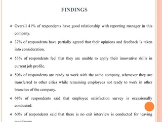 FINDINGS

   Overall 41% of respondents have good relationship with reporting manager in this
    company.

   37% of respondents have partially agreed that their opinions and feedback is taken
    into consideration.

   53% of respondents feel that they are unable to apply their innovative skills in
    current job profile.

   50% of respondents are ready to work with the same company, whenever they are
    transferred to other cities while remaining employees not ready to work in other
    branches of the company.

   68% of respondents said that employee satisfaction survey is occasionally
    conducted.

   60% of respondents said that there is no exit interview is conducted for leaving
 
