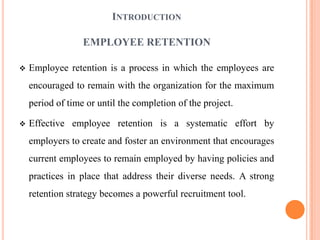 INTRODUCTION

                  EMPLOYEE RETENTION

   Employee retention is a process in which the employees are
    encouraged to remain with the organization for the maximum
    period of time or until the completion of the project.

   Effective employee retention is a systematic effort by
    employers to create and foster an environment that encourages
    current employees to remain employed by having policies and
    practices in place that address their diverse needs. A strong
    retention strategy becomes a powerful recruitment tool.
 