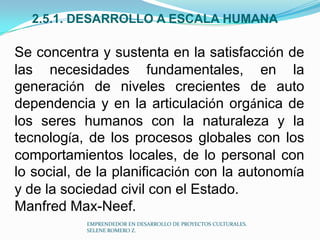 2.5.1. DESARROLLO A ESCALA HUMANA

Se concentra y sustenta en la satisfacción de
las necesidades fundamentales, en la
generación de niveles crecientes de auto
dependencia y en la articulación orgánica de
los seres humanos con la naturaleza y la
tecnología, de los procesos globales con los
comportamientos locales, de lo personal con
lo social, de la planificación con la autonomía
y de la sociedad civil con el Estado.
Manfred Max-Neef.
EMPRENDEDOR EN DESARROLLO DE PROYECTOS CULTURALES.
SELENE ROMERO Z.

 