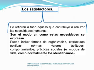 Los satisfactores.

Se refieren a todo aquello que contribuye a realizar
las necesidades humanas:
Son el modo en como estas necesidades se
expresan.
Puede incluir formas de organización, estructuras
políticas,
normas,
valores,
actitudes,
comportamientos, prácticas sociales (o modos de
vida, como normalmente los identificamos).

EMPRENDEDOR EN DESARROLLO DE PROYECTOS CULTURALES.
SELENE ROMERO Z.

 